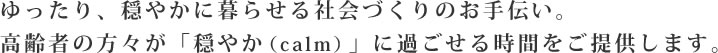 ゆったり、穏やかに暮らせる社会づくりのお手伝い。高齢者の方々が「穏やか（calm）」に過ごせる時間をご提供します。
